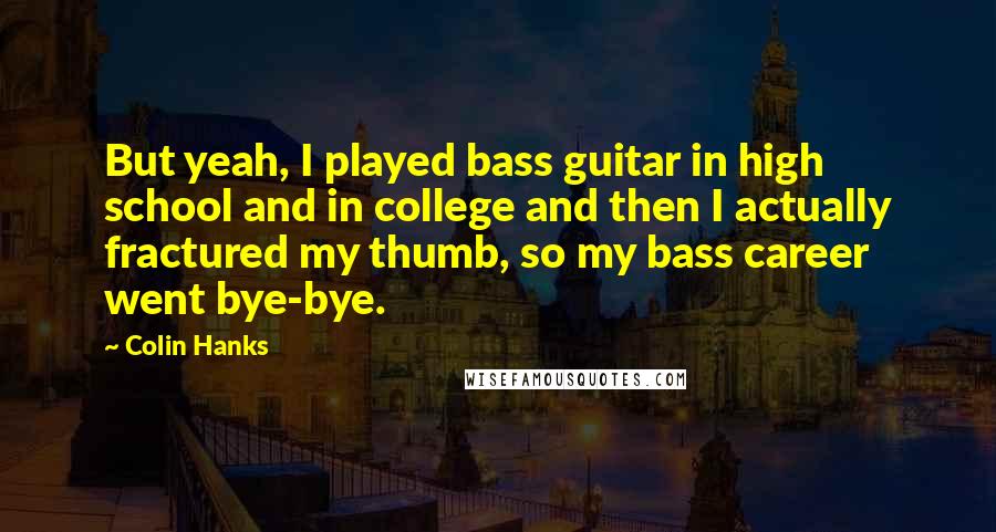 Colin Hanks Quotes: But yeah, I played bass guitar in high school and in college and then I actually fractured my thumb, so my bass career went bye-bye.
