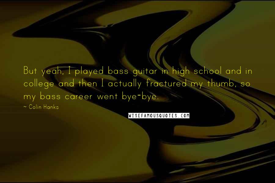 Colin Hanks Quotes: But yeah, I played bass guitar in high school and in college and then I actually fractured my thumb, so my bass career went bye-bye.