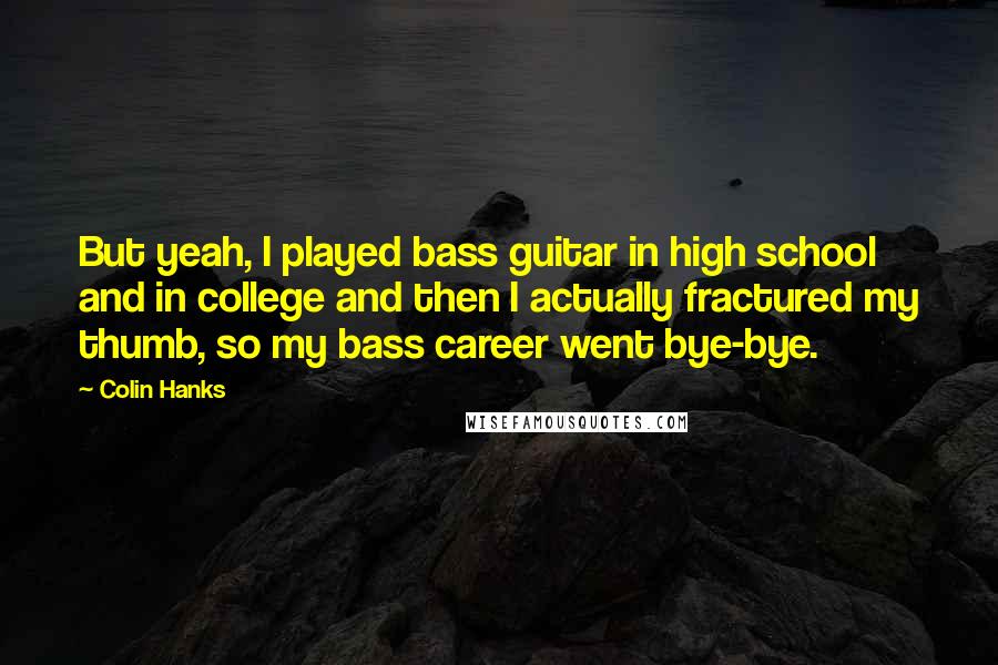Colin Hanks Quotes: But yeah, I played bass guitar in high school and in college and then I actually fractured my thumb, so my bass career went bye-bye.