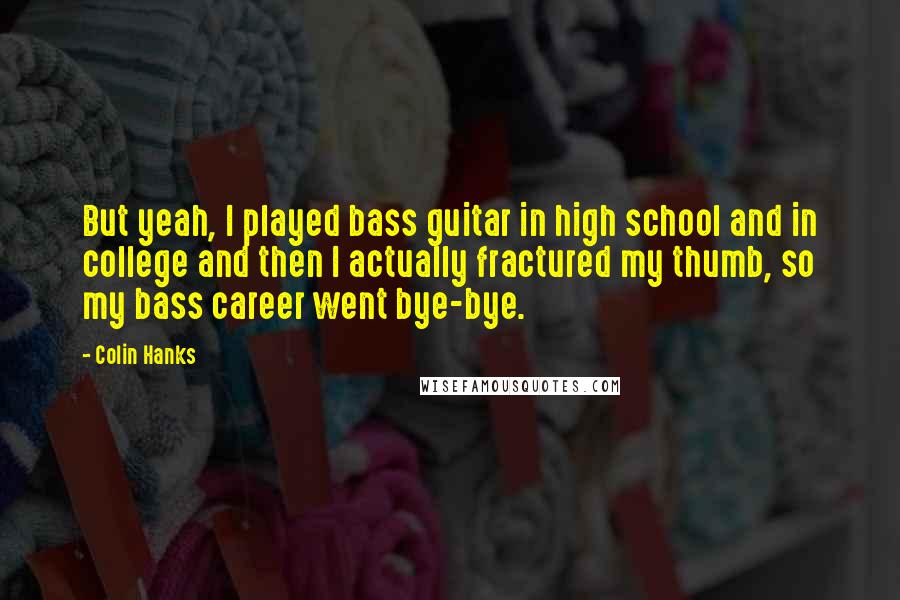 Colin Hanks Quotes: But yeah, I played bass guitar in high school and in college and then I actually fractured my thumb, so my bass career went bye-bye.