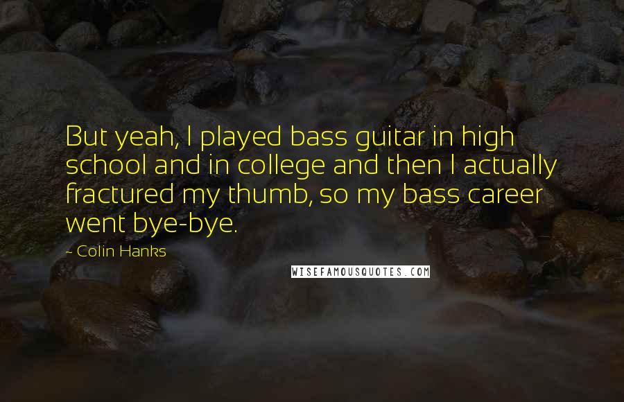 Colin Hanks Quotes: But yeah, I played bass guitar in high school and in college and then I actually fractured my thumb, so my bass career went bye-bye.
