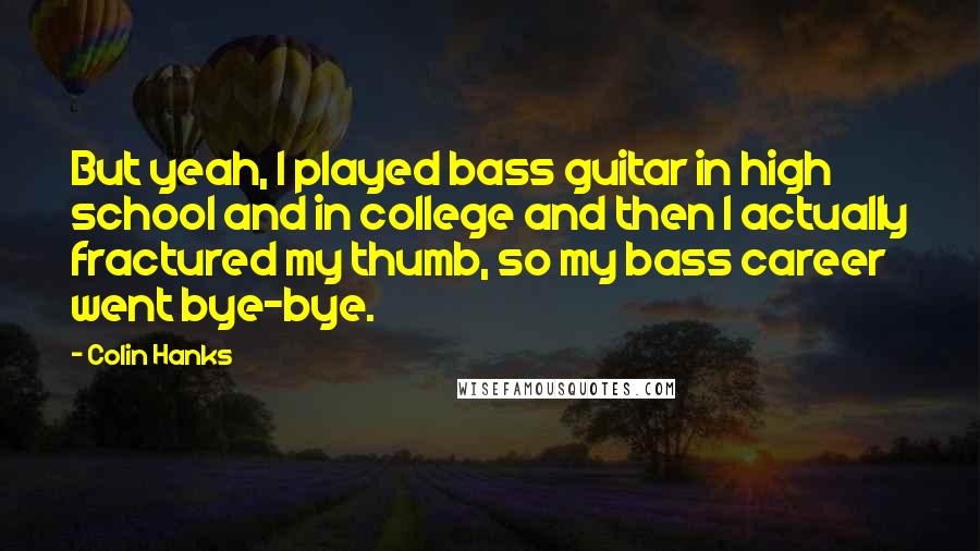 Colin Hanks Quotes: But yeah, I played bass guitar in high school and in college and then I actually fractured my thumb, so my bass career went bye-bye.