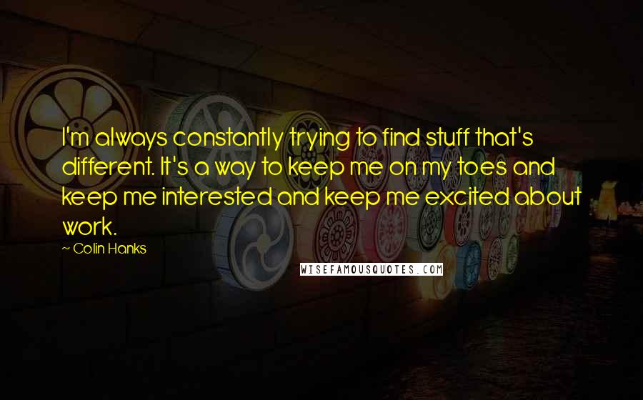 Colin Hanks Quotes: I'm always constantly trying to find stuff that's different. It's a way to keep me on my toes and keep me interested and keep me excited about work.