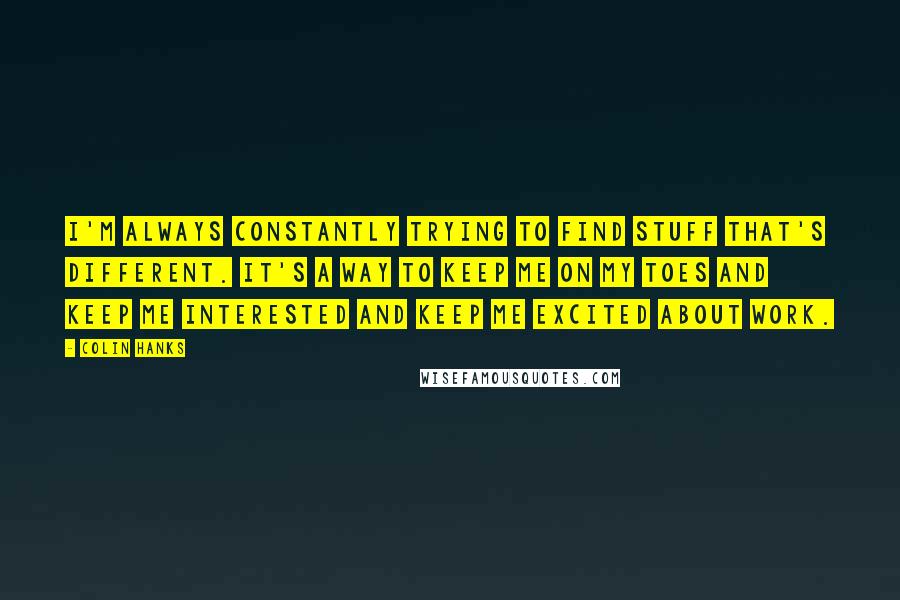 Colin Hanks Quotes: I'm always constantly trying to find stuff that's different. It's a way to keep me on my toes and keep me interested and keep me excited about work.