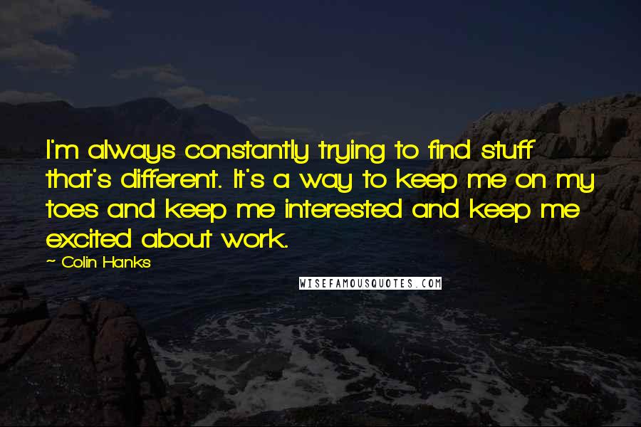 Colin Hanks Quotes: I'm always constantly trying to find stuff that's different. It's a way to keep me on my toes and keep me interested and keep me excited about work.