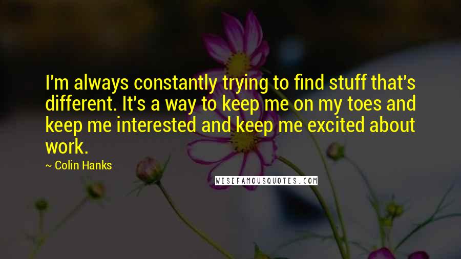 Colin Hanks Quotes: I'm always constantly trying to find stuff that's different. It's a way to keep me on my toes and keep me interested and keep me excited about work.