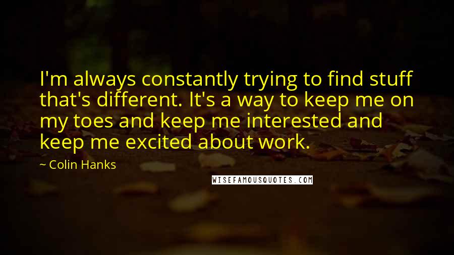 Colin Hanks Quotes: I'm always constantly trying to find stuff that's different. It's a way to keep me on my toes and keep me interested and keep me excited about work.