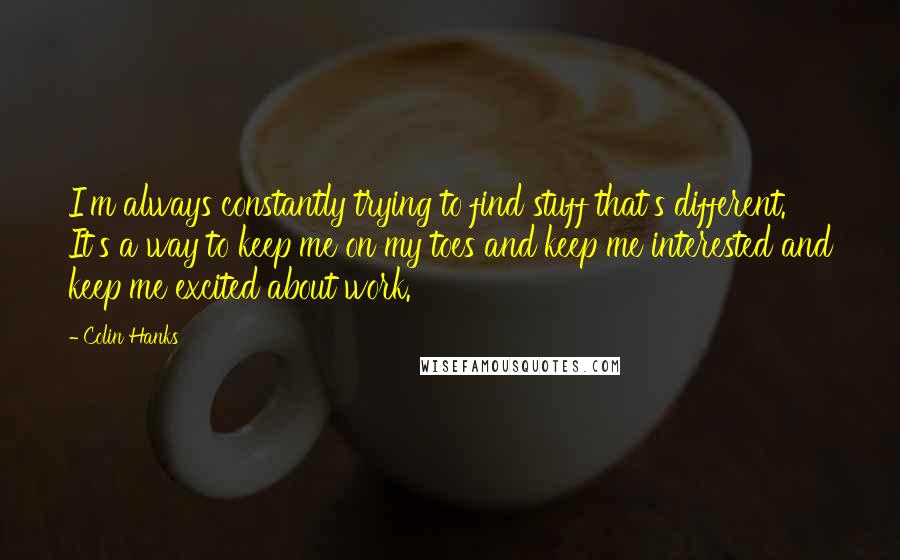 Colin Hanks Quotes: I'm always constantly trying to find stuff that's different. It's a way to keep me on my toes and keep me interested and keep me excited about work.