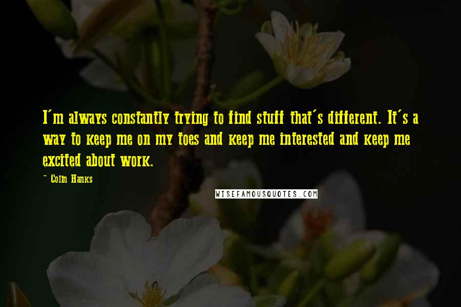 Colin Hanks Quotes: I'm always constantly trying to find stuff that's different. It's a way to keep me on my toes and keep me interested and keep me excited about work.
