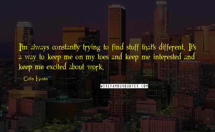 Colin Hanks Quotes: I'm always constantly trying to find stuff that's different. It's a way to keep me on my toes and keep me interested and keep me excited about work.