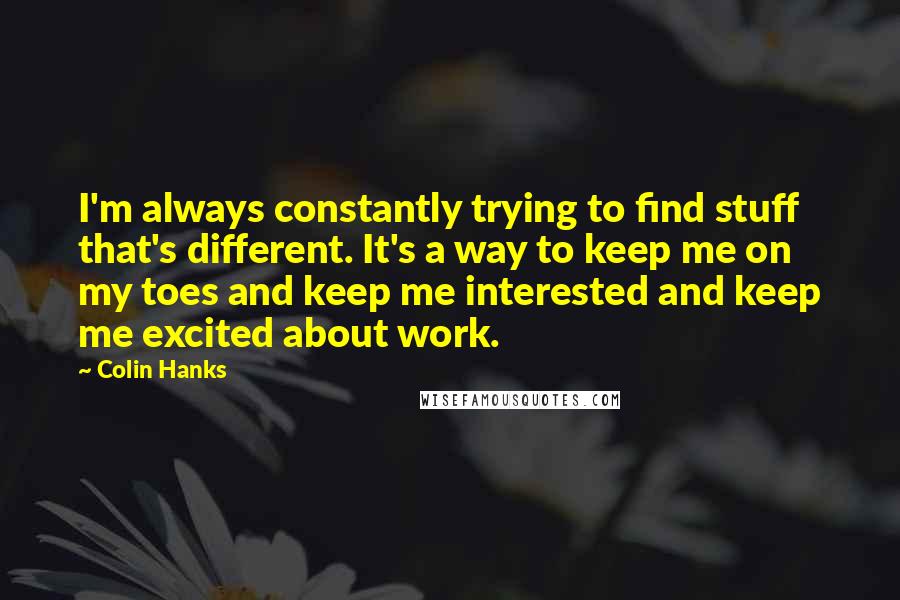 Colin Hanks Quotes: I'm always constantly trying to find stuff that's different. It's a way to keep me on my toes and keep me interested and keep me excited about work.
