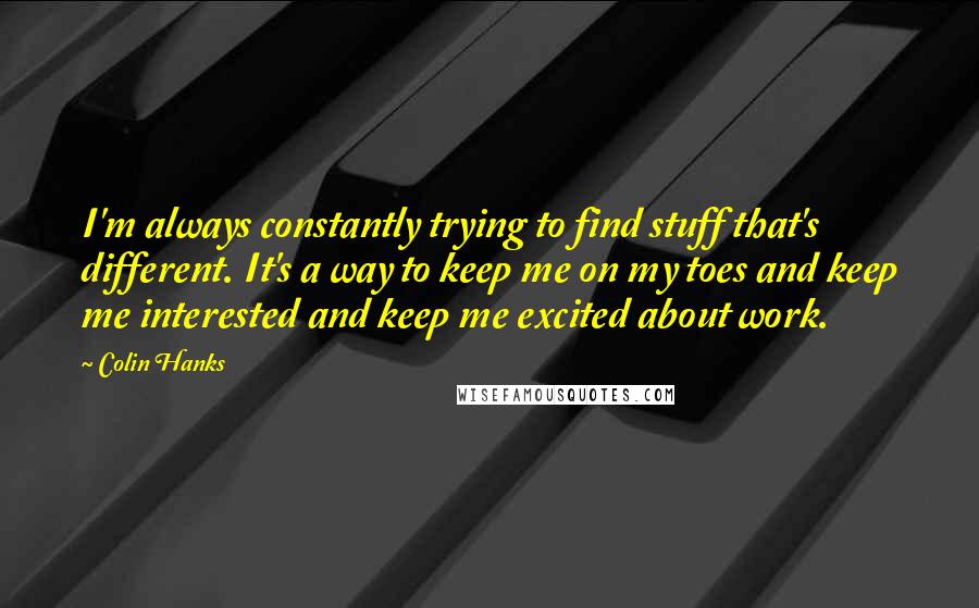 Colin Hanks Quotes: I'm always constantly trying to find stuff that's different. It's a way to keep me on my toes and keep me interested and keep me excited about work.