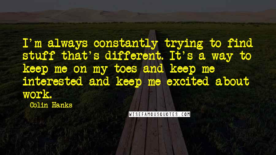 Colin Hanks Quotes: I'm always constantly trying to find stuff that's different. It's a way to keep me on my toes and keep me interested and keep me excited about work.