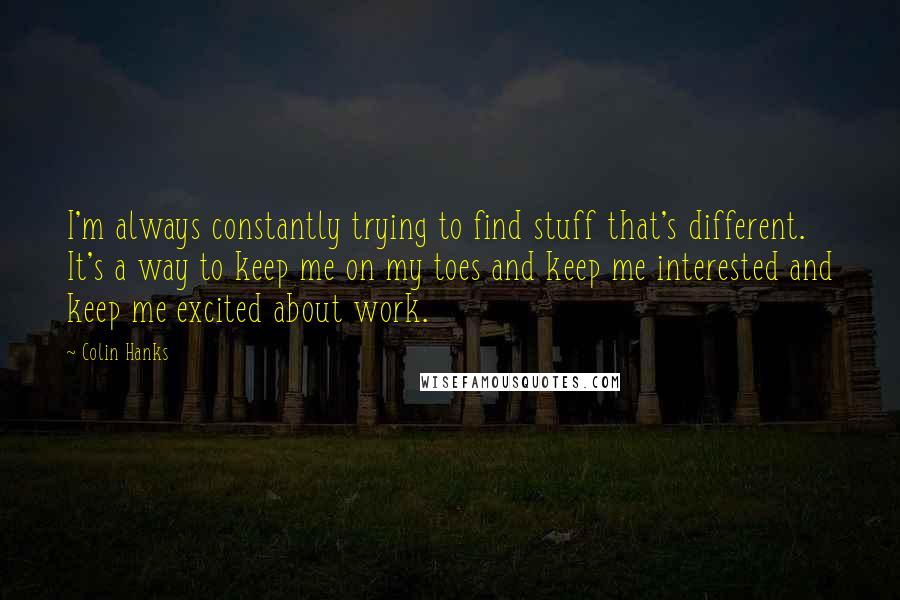 Colin Hanks Quotes: I'm always constantly trying to find stuff that's different. It's a way to keep me on my toes and keep me interested and keep me excited about work.