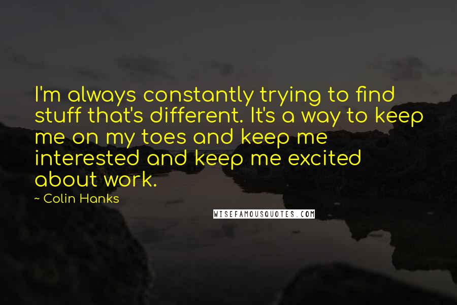 Colin Hanks Quotes: I'm always constantly trying to find stuff that's different. It's a way to keep me on my toes and keep me interested and keep me excited about work.