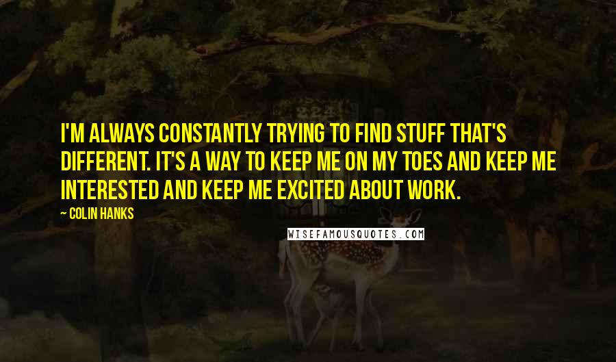 Colin Hanks Quotes: I'm always constantly trying to find stuff that's different. It's a way to keep me on my toes and keep me interested and keep me excited about work.