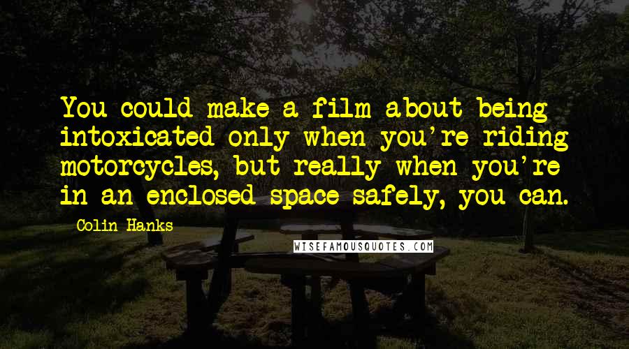 Colin Hanks Quotes: You could make a film about being intoxicated only when you're riding motorcycles, but really when you're in an enclosed space safely, you can.