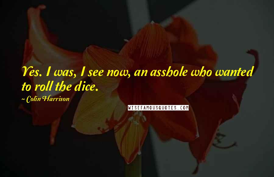Colin Harrison Quotes: Yes. I was, I see now, an asshole who wanted to roll the dice.