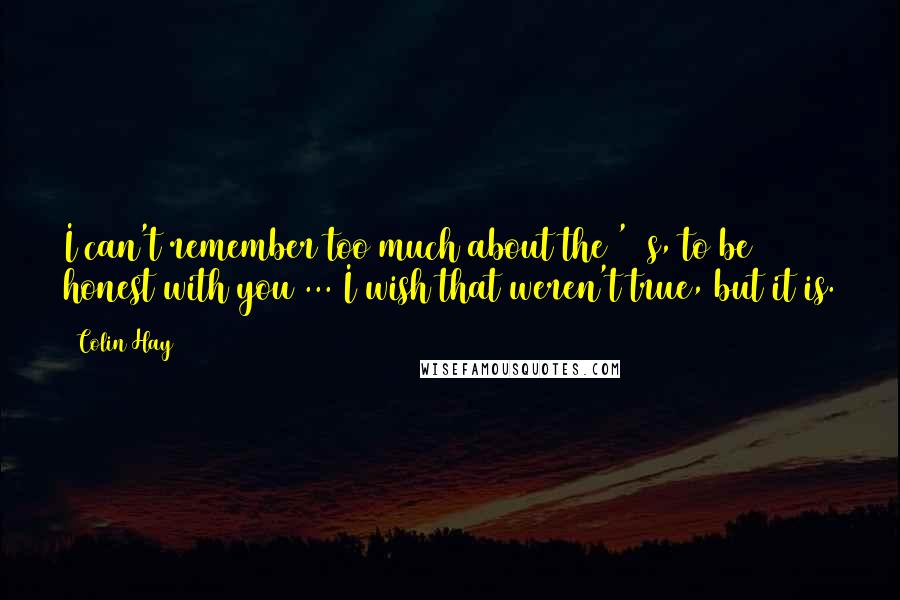 Colin Hay Quotes: I can't remember too much about the '80s, to be honest with you ... I wish that weren't true, but it is.