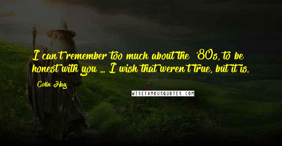 Colin Hay Quotes: I can't remember too much about the '80s, to be honest with you ... I wish that weren't true, but it is.