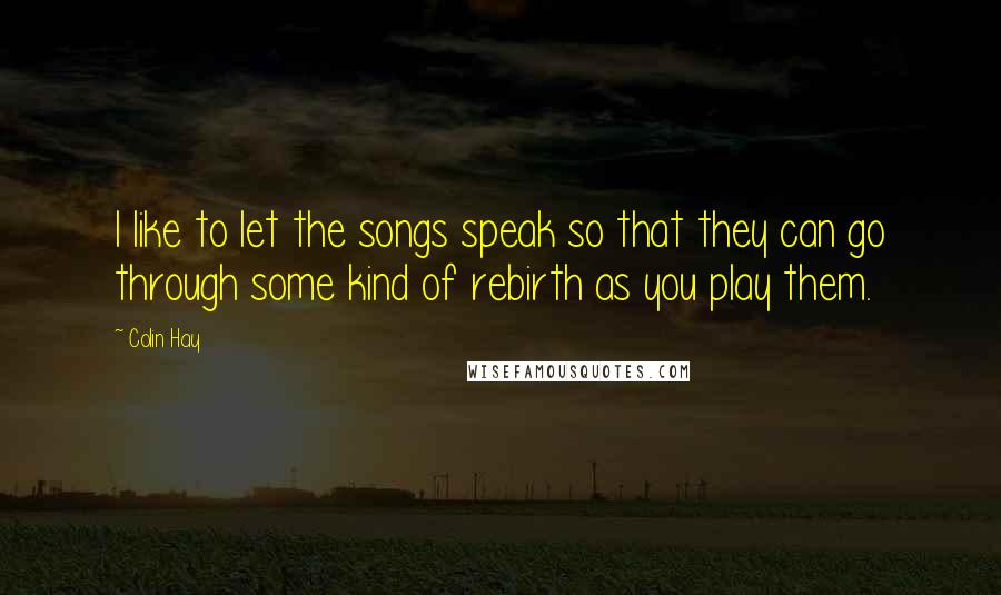 Colin Hay Quotes: I like to let the songs speak so that they can go through some kind of rebirth as you play them.