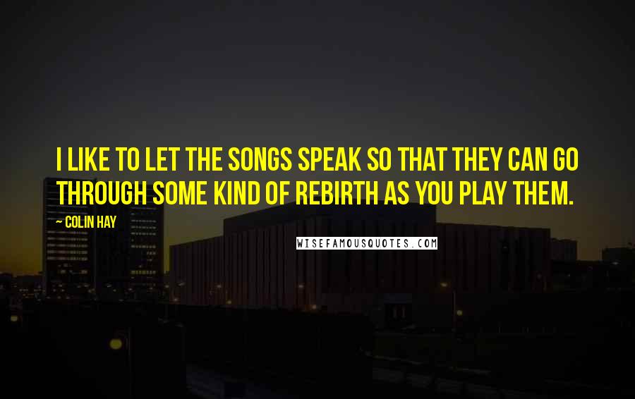 Colin Hay Quotes: I like to let the songs speak so that they can go through some kind of rebirth as you play them.