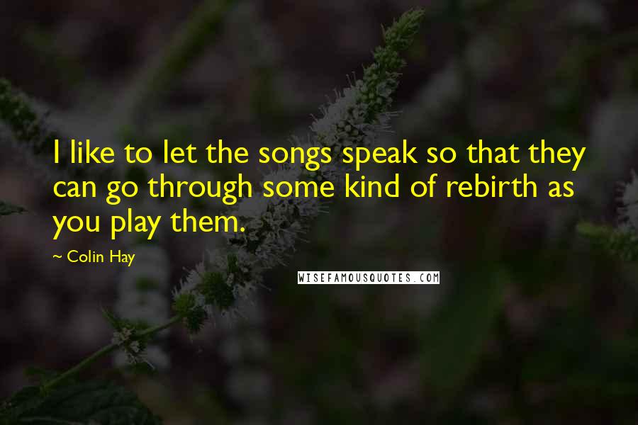 Colin Hay Quotes: I like to let the songs speak so that they can go through some kind of rebirth as you play them.