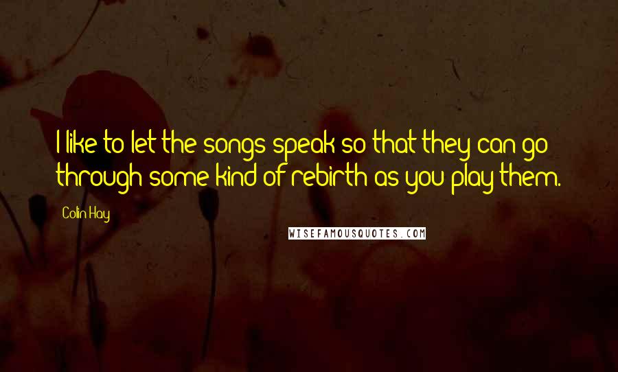 Colin Hay Quotes: I like to let the songs speak so that they can go through some kind of rebirth as you play them.