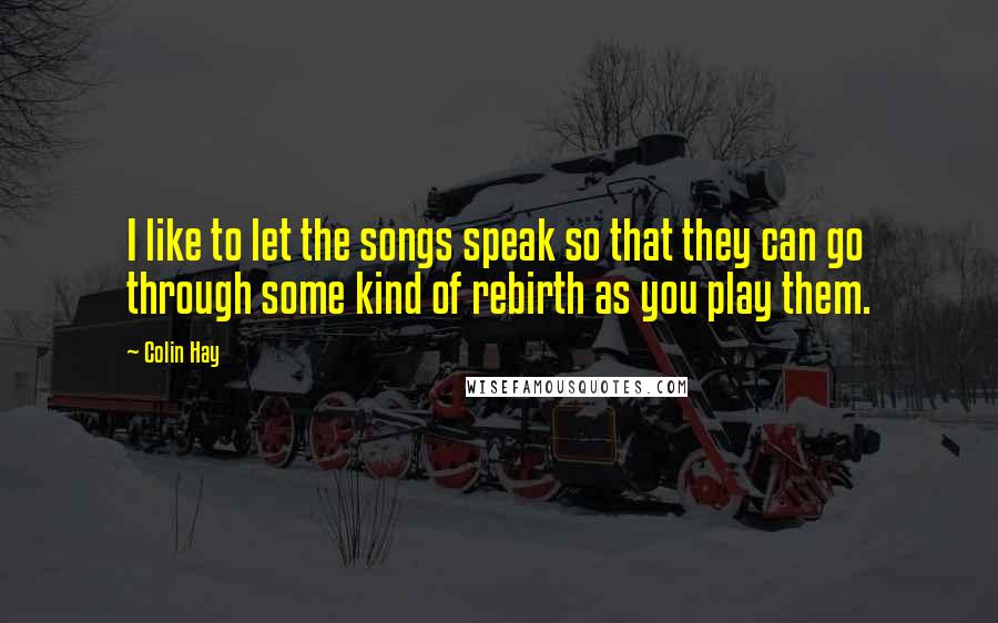 Colin Hay Quotes: I like to let the songs speak so that they can go through some kind of rebirth as you play them.