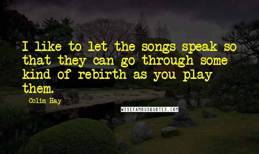Colin Hay Quotes: I like to let the songs speak so that they can go through some kind of rebirth as you play them.