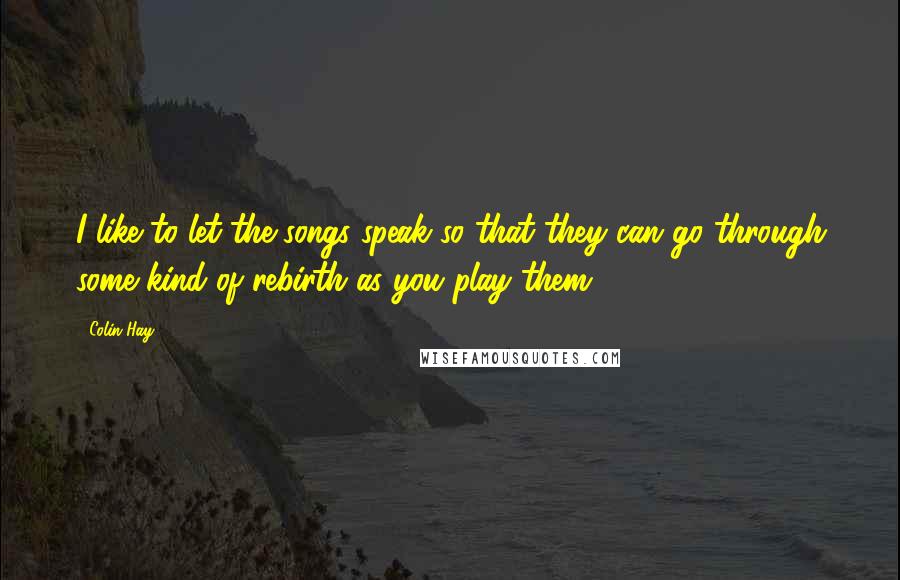 Colin Hay Quotes: I like to let the songs speak so that they can go through some kind of rebirth as you play them.