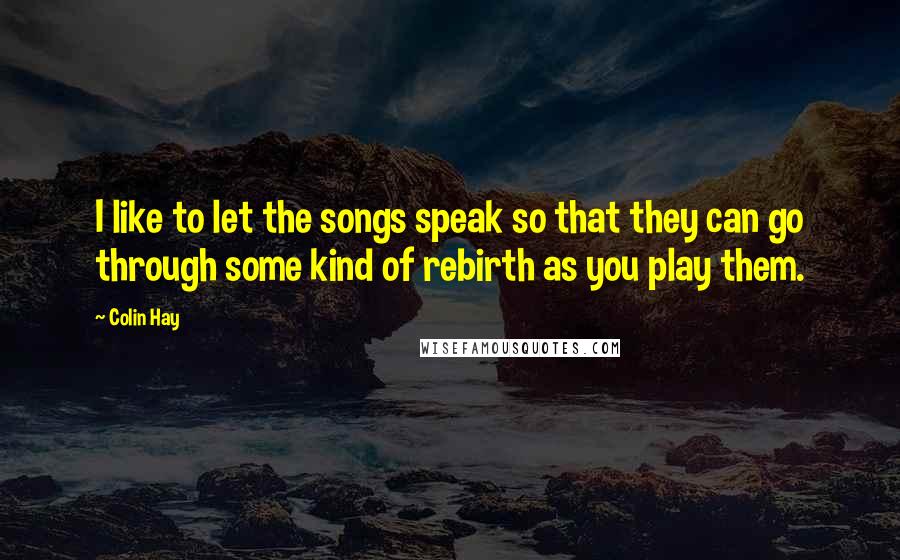 Colin Hay Quotes: I like to let the songs speak so that they can go through some kind of rebirth as you play them.