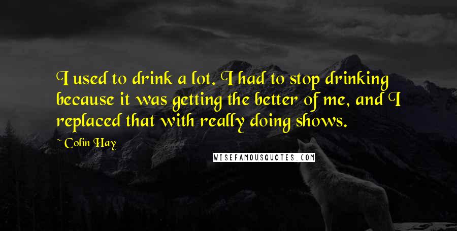 Colin Hay Quotes: I used to drink a lot. I had to stop drinking because it was getting the better of me, and I replaced that with really doing shows.