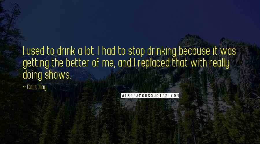 Colin Hay Quotes: I used to drink a lot. I had to stop drinking because it was getting the better of me, and I replaced that with really doing shows.