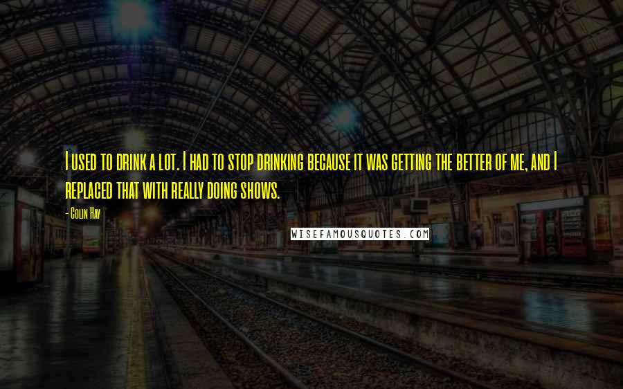 Colin Hay Quotes: I used to drink a lot. I had to stop drinking because it was getting the better of me, and I replaced that with really doing shows.