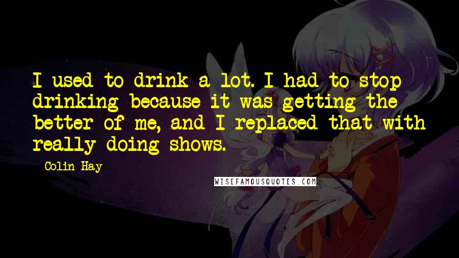 Colin Hay Quotes: I used to drink a lot. I had to stop drinking because it was getting the better of me, and I replaced that with really doing shows.