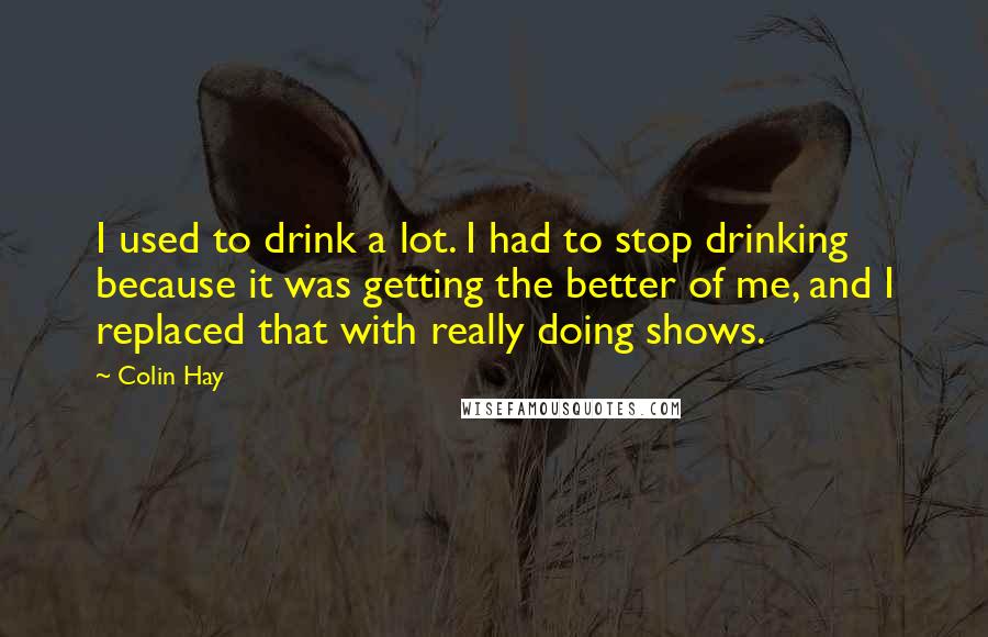 Colin Hay Quotes: I used to drink a lot. I had to stop drinking because it was getting the better of me, and I replaced that with really doing shows.
