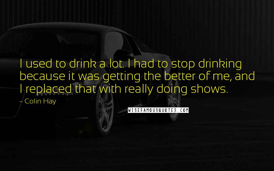 Colin Hay Quotes: I used to drink a lot. I had to stop drinking because it was getting the better of me, and I replaced that with really doing shows.