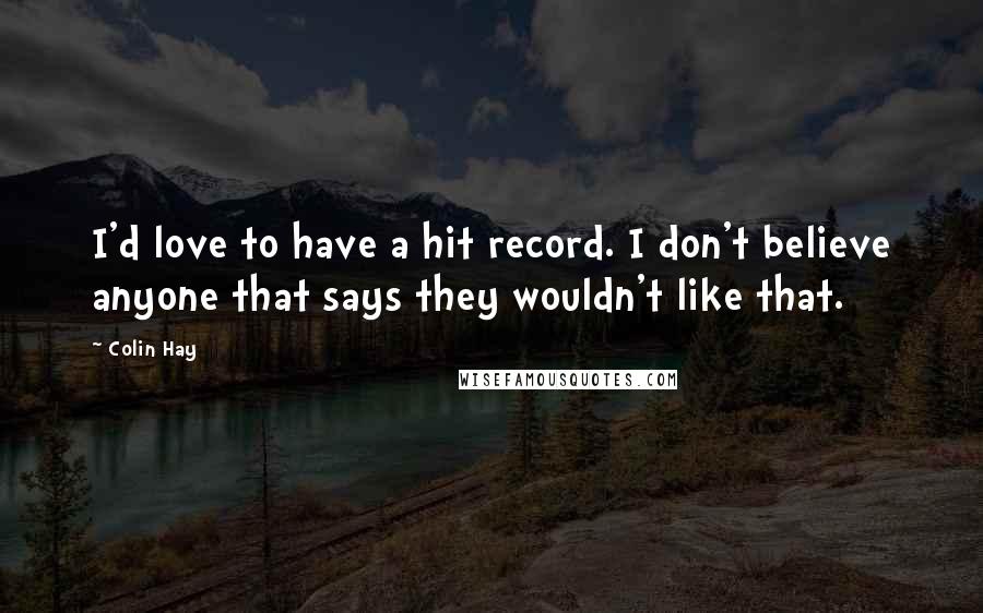Colin Hay Quotes: I'd love to have a hit record. I don't believe anyone that says they wouldn't like that.