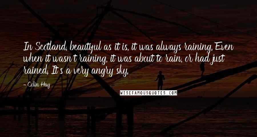 Colin Hay Quotes: In Scotland, beautiful as it is, it was always raining. Even when it wasn't raining, it was about to rain, or had just rained. It's a very angry sky.