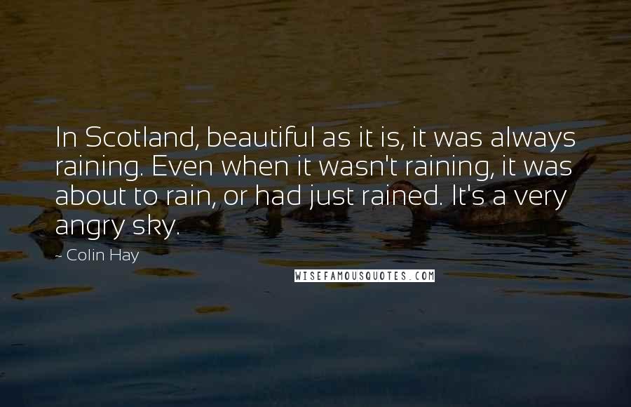 Colin Hay Quotes: In Scotland, beautiful as it is, it was always raining. Even when it wasn't raining, it was about to rain, or had just rained. It's a very angry sky.