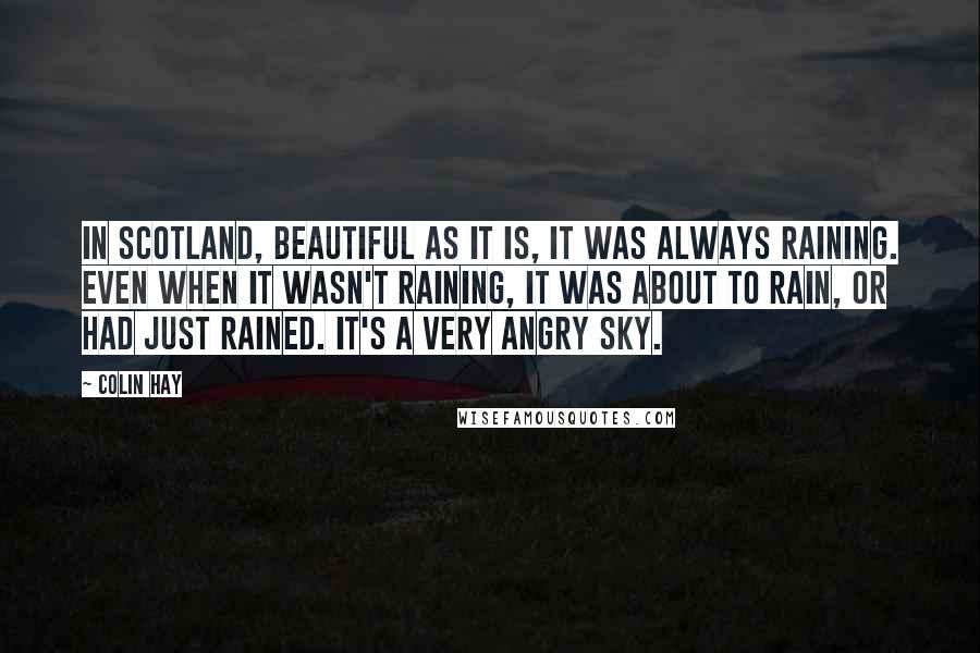 Colin Hay Quotes: In Scotland, beautiful as it is, it was always raining. Even when it wasn't raining, it was about to rain, or had just rained. It's a very angry sky.