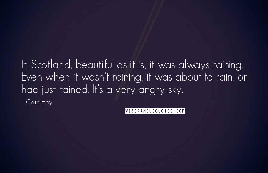 Colin Hay Quotes: In Scotland, beautiful as it is, it was always raining. Even when it wasn't raining, it was about to rain, or had just rained. It's a very angry sky.