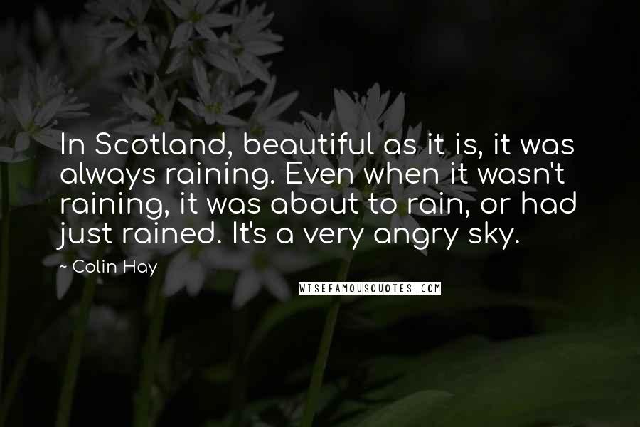 Colin Hay Quotes: In Scotland, beautiful as it is, it was always raining. Even when it wasn't raining, it was about to rain, or had just rained. It's a very angry sky.