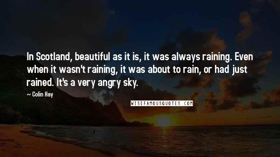 Colin Hay Quotes: In Scotland, beautiful as it is, it was always raining. Even when it wasn't raining, it was about to rain, or had just rained. It's a very angry sky.