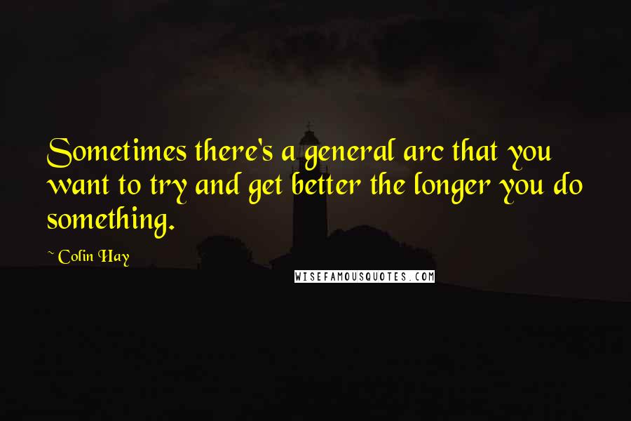 Colin Hay Quotes: Sometimes there's a general arc that you want to try and get better the longer you do something.