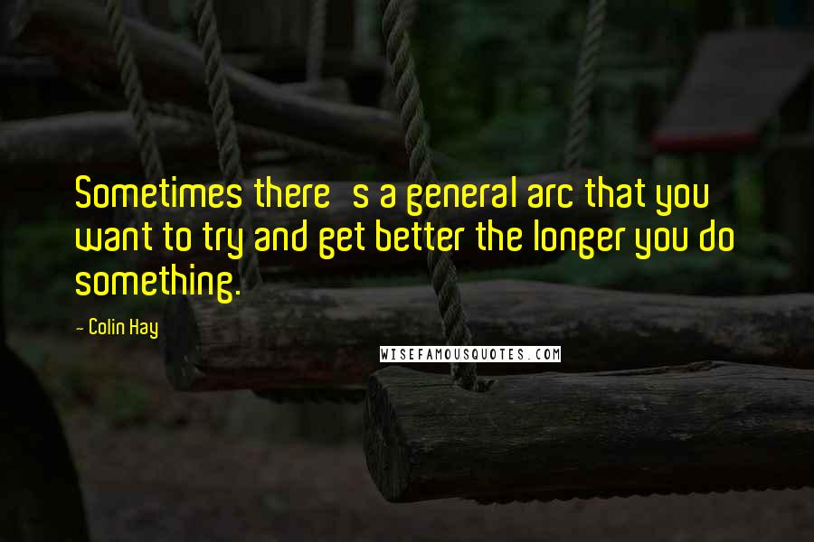 Colin Hay Quotes: Sometimes there's a general arc that you want to try and get better the longer you do something.