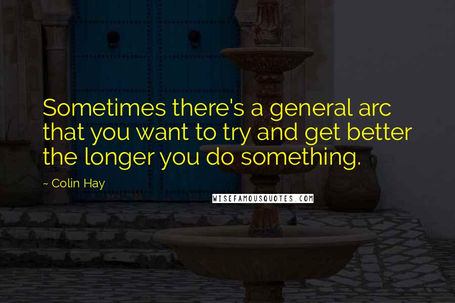 Colin Hay Quotes: Sometimes there's a general arc that you want to try and get better the longer you do something.