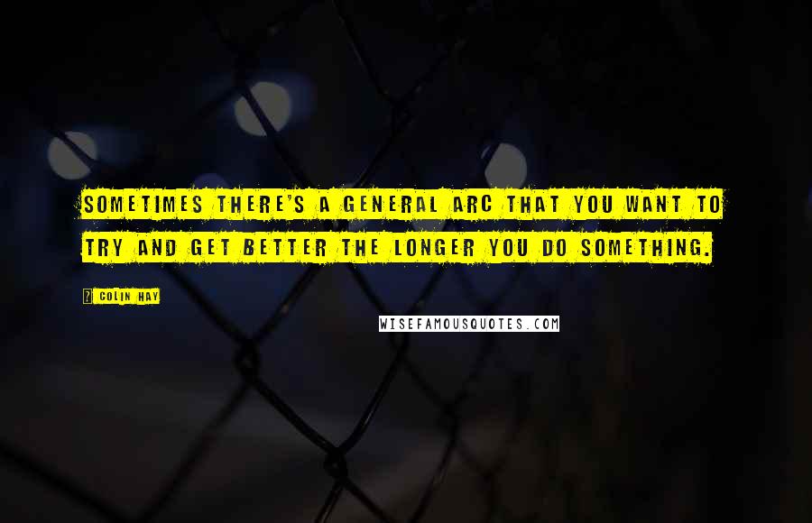 Colin Hay Quotes: Sometimes there's a general arc that you want to try and get better the longer you do something.