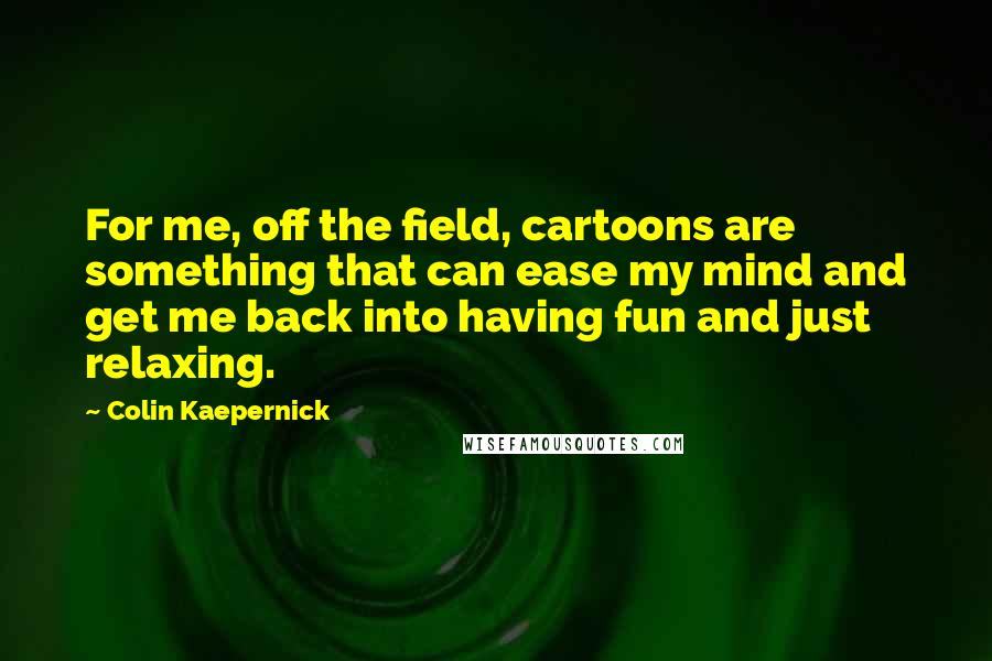 Colin Kaepernick Quotes: For me, off the field, cartoons are something that can ease my mind and get me back into having fun and just relaxing.